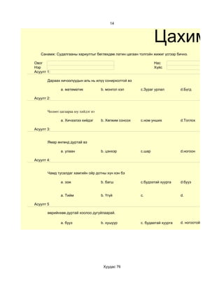 14



                                                                 Цахим су
   Санамж: Судалгааны хариултыг бөглөхдөө латин цагаан толгойн жижиг үсгээр бичнэ.

Овог                                                             Нас
Нэр                                                              Хүйс
Асуулт 1:

       Дараах хичээлүүдын аль нь илүү сонирхолтой вэ

              a. математик            b. монгол хэл      c.Зураг урлал        d.Бүгд

Асуулт 2:


       Чөлөөт цагаараа юу хийдэг вэ

              a. Хичээлээ хийдэг      b. Хөгжим сонсох   c.ном унших          d.Тоглох

Асуулт 3:


       Ямар өнгөнд дуртай вэ

              a. улаан                b. цэнхэр          c.шар                d.ногоон

Асуулт 4:


       Чамд тусалдаг хамгийн ойр дотны хүн хэн бэ

              a. ээж                  b. багш            c.будээтай хуурга    d.бууз


              a. Тийм                 b. Үгүй            c.                   d.

Асуулт 5

       өөрийнхөө дуртай хоолоо дугуйлаарай.

              a. бууз                 b. хушуур          c. будаатай хуурга   d. ногоотой шөл




                                       Хуудас 76
 