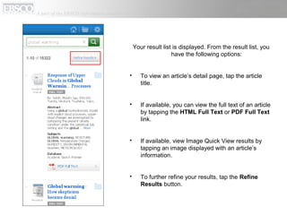 Your result list is displayed. From the result list, you
have the following options:
 To view an article’s detail page, tap the article
title.
 If available, you can view the full text of an article
by tapping the HTML Full Text or PDF Full Text
link.
 If available, view Image Quick View results by
tapping an image displayed with an article’s
information.
 To further refine your results, tap the Refine
Results button.
 