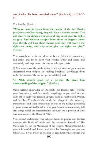 out of what We have provided them.” [Surah al-Qasas (28):52-
54]
The Prophet () said:
“Whoever accepts Islam from the people of the two Books
(the Jews and Christians), they will have a double reward. The
will receive the rights we enjoy, and they must give the rights
we give. And whoever accepts Islam from the pagans [other
than them], will have their reward, and they will receive the
rights we enjoy, and they must give the rights we give.”
(Ahmad)
Your records are white and clean, so be careful not to commit any
bad deeds and try to keep your records white and clean, and
continually seek repentance for any mistakes you make.
2) You now know the truth, so try to set a portion of your time to
understand your religion by seeking beneficial knowledge from
authentic sources. The Messenger of Allah () said:
“If Allah desires good for a person, He gives him
understanding of the religion.” (Bukhari)
Make seeking knowledge of ‘Aqeedah (the Islamic belief system)
your first priority, and then study everything else you need in your
daily life to keep your religion upright, such as Purification, Prayer,
and the likes. You should also study the rulings of trade, monetary
transactions, and social interaction, as well as the rulings pertaining
to your source of livelihood so that you do not unintentionally fall
into things which are impermissible. Also, set out a portion of your
time to memorize the Book of Allah.
You should understand your religion from its proper and trusted
sources- the Book of Allah and the authentic Sunnah of His
Messenger (). Let the Messenger of the religion, Muhammad (), be
your role model and leader and learn his biography so you can
follow role. Try as much as possible to accompany the scholars and
100
 