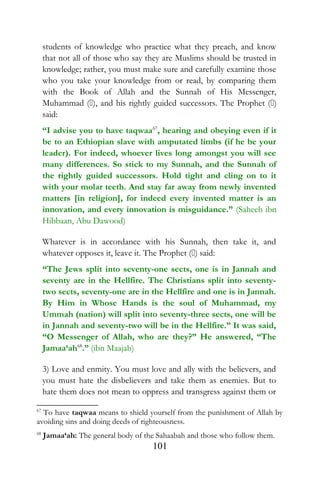 students of knowledge who practice what they preach, and know
that not all of those who say they are Muslims should be trusted in
knowledge; rather, you must make sure and carefully examine those
who you take your knowledge from or read, by comparing them
with the Book of Allah and the Sunnah of His Messenger,
Muhammad (), and his rightly guided successors. The Prophet ()
said:
“I advise you to have taqwaa67
, hearing and obeying even if it
be to an Ethiopian slave with amputated limbs (if he be your
leader). For indeed, whoever lives long amongst you will see
many differences. So stick to my Sunnah, and the Sunnah of
the rightly guided successors. Hold tight and cling on to it
with your molar teeth. And stay far away from newly invented
matters [in religion], for indeed every invented matter is an
innovation, and every innovation is misguidance.” (Saheeh ibn
Hibbaan, Abu Dawood)
Whatever is in accordance with his Sunnah, then take it, and
whatever opposes it, leave it. The Prophet () said:
“The Jews split into seventy-one sects, one is in Jannah and
seventy are in the Hellfire. The Christians split into seventy-
two sects, seventy-one are in the Hellfire and one is in Jannah.
By Him in Whose Hands is the soul of Muhammad, my
Ummah (nation) will split into seventy-three sects, one will be
in Jannah and seventy-two will be in the Hellfire.” It was said,
“O Messenger of Allah, who are they?” He answered, “The
Jamaa‘ah68
.” (ibn Maajah)
3) Love and enmity. You must love and ally with the believers, and
you must hate the disbelievers and take them as enemies. But to
hate them does not mean to oppress and transgress against them or
67
To have taqwaa means to shield yourself from the punishment of Allah by
avoiding sins and doing deeds of righteousness.
68
Jamaa‘ah: The general body of the Sahaabah and those who follow them.
101
 