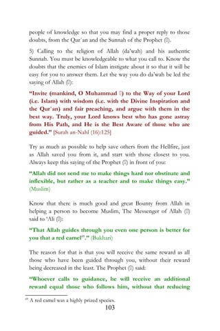 people of knowledge so that you may find a proper reply to those
doubts, from the Qur`an and the Sunnah of the Prophet ().
5) Calling to the religion of Allah (da’wah) and his authentic
Sunnah. You must be knowledgeable to what you call to. Know the
doubts that the enemies of Islam instigate about it so that it will be
easy for you to answer them. Let the way you do da’wah be led the
saying of Allah ():
“Invite (mankind, O Muhammad ) to the Way of your Lord
(i.e. Islam) with wisdom (i.e. with the Divine Inspiration and
the Qur`an) and fair preaching, and argue with them in the
best way. Truly, your Lord knows best who has gone astray
from His Path, and He is the Best Aware of those who are
guided.” [Surah an-Nahl (16):125]
Try as much as possible to help save others from the Hellfire, just
as Allah saved you from it, and start with those closest to you.
Always keep this saying of the Prophet () in front of you:
“Allah did not send me to make things hard nor obstinate and
inflexible, but rather as a teacher and to make things easy.”
(Muslim)
Know that there is much good and great Bounty from Allah in
helping a person to become Muslim, The Messenger of Allah ()
said to ‘Ali ():
“That Allah guides through you even one person is better for
you that a red camel69
.” (Bukhari)
The reason for that is that you will receive the same reward as all
those who have been guided through you, without their reward
being decreased in the least. The Prophet () said:
“Whoever calls to guidance, he will receive an additional
reward equal those who follows him, without that reducing
69
A red camel was a highly prized species.
103
 