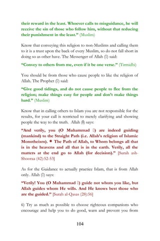 their reward in the least. Whoever calls to misguidance, he will
receive the sin of those who follow him, without that reducing
their punishment in the least.” (Muslim)
Know that conveying this religion to non-Muslims and calling them
to it is a trust upon the back of every Muslim, so do not fall short in
doing so as other have. The Messenger of Allah () said:
“Convey to others from me, even if it be one verse.” (Tirmidhi)
You should be from those who cause people to like the religion of
Allah. The Prophet () said:
“Give good tidings, and do not cause people to flee from the
religion; make things easy for people and don’t make things
hard.” (Muslim)
Know that in calling others to Islam you are not responsible for the
results, for your call is restricted to merely clarifying and showing
people the way to the truth. Allah (I) says:
“And verily, you (O Muhammad ) are indeed guiding
(mankind) to the Straight Path (i.e. Allah’s religion of Islamic
Monotheism). * The Path of Allah, to Whom belongs all that
is in the heavens and all that is in the earth. Verily, all the
matters at the end go to Allah (for decision).” [Surah ash-
Shooraa (42):52-53]
As for the Guidance to actually practice Islam, that is from Allah
only. Allah () says:
“Verily! You (O Muhammad ) guide not whom you like, but
Allah guides whom He wills. And He knows best those who
are the guided.” [Surah al-Qasas (28):56]
6) Try as much as possible to choose righteous companions who
encourage and help you to do good, warn and prevent you from
104
 