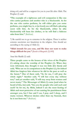 doing evil, and will be a support for you in your life after Allah. The
Prophet () said:
“The example of a righteous and evil companion is like one
who carries perfume and another who is a blacksmith. As for
the one who carries perfume, he will either give you some
perfume, you might buy it, or [at least] you will find a pleasing
scent with him. As for the blacksmith, either he (the
blacksmith) will burn his clothes, or he will find a hideous
odor from him.” (Bukhari)
7) Be careful not to go to extremes in the religion. There is neither
extreme asceticism nor fanaticism in the religion. One should act
according to the saying of Allah ():
“Allah intends for you ease, and He does not want to make
things difficult for you.” [Surah al-Baqarah (2):185]
Anas bin Maalik () said:
Three people came to the houses of the wives of the Prophet
() asking about the worship of the Prophet (). When they
were informed, they thought it was too little [for them] and
said, “Who are we in comparison to the Prophet (), for indeed
Allah has forgiven him whatever he did in the past as well as
the future.” One of them said, “As for me, I will pray the
whole night.” Another said, “I will fast every day without
rest,” and yet another said, “I will stay away from women and
never marry.” The Messenger of Allah () came [and when he
heard of this, he] said, “Are you the people who said such and
such? As for me, by Allah, indeed I am the most fearing of
Allah and most protective of not earning his punishment from
amongst you, but I fast and I eat, I pray and I sleep, and I
marry women. Whoever desires other than my Sunnah, then
he is not from me.” (Bukhari)
105
 