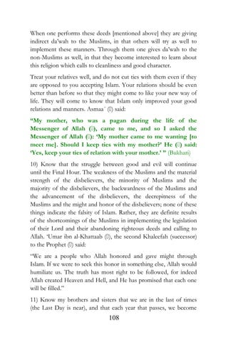 When one performs these deeds [mentioned above] they are giving
indirect da’wah to the Muslims, in that others will try as well to
implement these manners. Through them one gives da’wah to the
non-Muslims as well, in that they become interested to learn about
this religion which calls to cleanliness and good character.
Treat your relatives well, and do not cut ties with them even if they
are opposed to you accepting Islam. Your relations should be even
better than before so that they might come to like your new way of
life. They will come to know that Islam only improved your good
relations and manners. Asmaa´ () said:
“My mother, who was a pagan during the life of the
Messenger of Allah (), came to me, and so I asked the
Messenger of Allah (): ‘My mother came to me wanting [to
meet me]. Should I keep ties with my mother?’ He () said:
‘Yes, keep your ties of relation with your mother.’ ” (Bukhari)
10) Know that the struggle between good and evil will continue
until the Final Hour. The weakness of the Muslims and the material
strength of the disbelievers, the minority of Muslims and the
majority of the disbelievers, the backwardness of the Muslims and
the advancement of the disbelievers, the decrepitness of the
Muslims and the might and honor of the disbelievers; none of these
things indicate the falsity of Islam. Rather, they are definite results
of the shortcomings of the Muslims in implementing the legislation
of their Lord and their abandoning righteous deeds and calling to
Allah. ‘Umar ibn al-Khattaab (), the second Khaleefah (successor)
to the Prophet () said:
“We are a people who Allah honored and gave might through
Islam. If we were to seek this honor in something else, Allah would
humiliate us. The truth has most right to be followed, for indeed
Allah created Heaven and Hell, and He has promised that each one
will be filled.”
11) Know my brothers and sisters that we are in the last of times
(the Last Day is near), and that each year that passes, we become
108
 