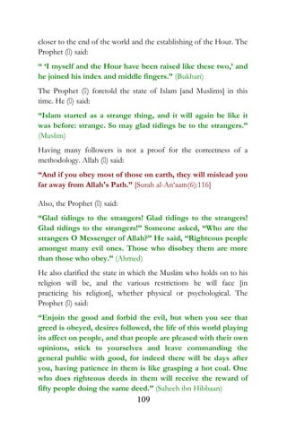 closer to the end of the world and the establishing of the Hour. The
Prophet () said:
“ ‘I myself and the Hour have been raised like these two,’ and
he joined his index and middle fingers.” (Bukhari)
The Prophet () foretold the state of Islam [and Muslims] in this
time. He () said:
“Islam started as a strange thing, and it will again be like it
was before: strange. So may glad tidings be to the strangers.”
(Muslim)
Having many followers is not a proof for the correctness of a
methodology. Allah () said:
“And if you obey most of those on earth, they will mislead you
far away from Allah's Path.” [Surah al-An‘aam(6):116]
Also, the Prophet () said:
“Glad tidings to the strangers! Glad tidings to the strangers!
Glad tidings to the strangers!” Someone asked, “Who are the
strangers O Messenger of Allah?” He said, “Righteous people
amongst many evil ones. Those who disobey them are more
than those who obey.” (Ahmed)
He also clarified the state in which the Muslim who holds on to his
religion will be, and the various restrictions he will face [in
practicing his religion], whether physical or psychological. The
Prophet () said:
“Enjoin the good and forbid the evil, but when you see that
greed is obeyed, desires followed, the life of this world playing
its affect on people, and that people are pleased with their own
opinions, stick to yourselves and leave commanding the
general public with good, for indeed there will be days after
you, having patience in them is like grasping a hot coal. One
who does righteous deeds in them will receive the reward of
fifty people doing the same deed.” (Saheeh ibn Hibbaan)
109
 