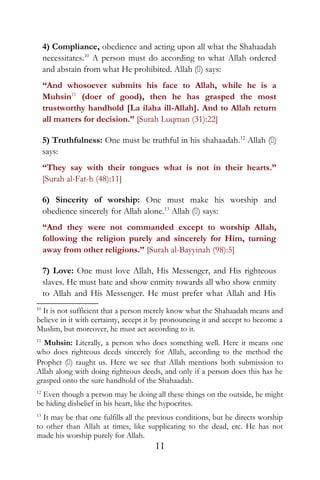 4) Compliance, obedience and acting upon all what the Shahaadah
necessitates.10
A person must do according to what Allah ordered
and abstain from what He prohibited. Allah () says:
“And whosoever submits his face to Allah, while he is a
Muhsin11
(doer of good), then he has grasped the most
trustworthy handhold [La ilaha ill-Allah]. And to Allah return
all matters for decision.” [Surah Luqman (31):22]
5) Truthfulness: One must be truthful in his shahaadah.12
Allah ()
says:
“They say with their tongues what is not in their hearts.”
[Surah al-Fat-h (48):11]
6) Sincerity of worship: One must make his worship and
obedience sincerely for Allah alone.13
Allah () says:
“And they were not commanded except to worship Allah,
following the religion purely and sincerely for Him, turning
away from other religions.” [Surah al-Bayyinah (98):5]
7) Love: One must love Allah, His Messenger, and His righteous
slaves. He must hate and show enmity towards all who show enmity
to Allah and His Messenger. He must prefer what Allah and His
10
It is not sufficient that a person merely know what the Shahaadah means and
believe in it with certainty, accept it by pronouncing it and accept to become a
Muslim, but moreover, he must act according to it.
11
Muhsin: Literally, a person who does something well. Here it means one
who does righteous deeds sincerely for Allah, according to the method the
Prophet () taught us. Here we see that Allah mentions both submission to
Allah along with doing righteous deeds, and only if a person does this has he
grasped onto the sure handhold of the Shahaadah.
12
Even though a person may be doing all these things on the outside, he might
be hiding disbelief in his heart, like the hypocrites.
13
It may be that one fulfills all the previous conditions, but he directs worship
to other than Allah at times, like supplicating to the dead, etc. He has not
made his worship purely for Allah.
11
 