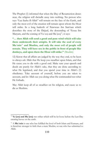 The Prophet () informed that when the Day of Resurrection draws
near, the religion will dwindle away into nothing. No person who
says “Laa ilaaha ill-Allah” will remain on the face of the Earth, and
only the most evil of the creation will remain upon whom the Hour
will strike. In a long hadeeth of Nawwaas ibn Sam‘aan which
describes the story of the Dajjaal, the descending of ‘Eesaa ibn
Maryam, and the coming of Ya´ooj and Ma´jooj70
, it says:
“… then Allah will send a good and pure wind which will take
them underneath their armpits. It will take the soul of every
Mu´min71
and Muslim, and only the most evil of people will
remain. They will have sex in the public in front of people like
donkeys, and upon them the Hour will strike.” (Muslim)
12) Know that all affairs are judged by the way they end, so be keen
to always ask Allah that He keep you steadfast upon Islam, and that
He cause you to die with a good end. Make sure your speech and
deeds are purely for Allah’s sake, that they are done according to
what He legislated, and that you spend your time in Allah’s ()
obedience. Take account of yourself, before you are taken to
account, and let Allah see you doing what He commanded not what
He forbade.
May Allah keep all of us steadfast on his religion, and cause us to
die as Muslims.
70
Ya´jooj and Ma´jooj: two tribes which will be let loose before the Last Day
creating havoc on the earth.
71
A Mu´min is one who has fulfilled the level of both Islam and Eemaan, and
is therefore stronger in faith than a mere Muslim, or one who has submitted to
Allah.
110
 
