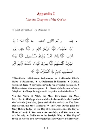 Appendix I
Various Chapters of the Qur`an
1) Surah al-Faatihah (The Opening) (1:1)
•
“Bismillaah ir-Rahmaan ir-Raheem. * Al-Hamdu lillaahi
Rubb il-‘Aalameen. * Ar-Rahmaan ir-Raheem. * Maaliki
yawm id-deen. * Eyyaaka na’budu wa eyyaaka nasta‘een. *
Ihdinas-siraat al-mustaqeem. * Siraat al-ladheena an‘amta
‘alayhim. * Ghayr il-maghdoobi ‘alayhim wa lad-daalleen.”
“In the Name of Allah, the Most Beneficent, the Most
Merciful. * All the praises and thanks be to Allah, the Lord of
the 'Alamin (mankind, jinns and all that exists). * The Most
Beneficent, the Most Merciful. * The Only Owner (and the
Only Ruling Judge) of the Day of Recompense (i.e. the Day of
Resurrection). * You Alone we worship, and You Alone we
ask for help. * Guide us to the Straight Way. * The Way of
those on whom You have bestowed Your Grace, not (the way)
111
 