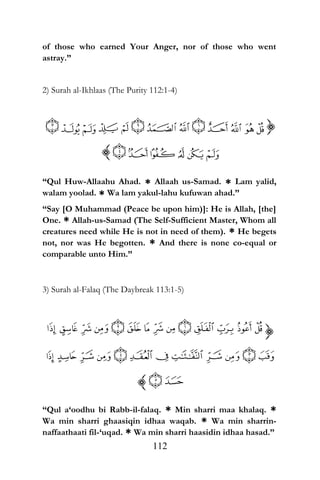 of those who earned Your Anger, nor of those who went
astray.”
2) Surah al-Ikhlaas (The Purity 112:1-4)
“Qul Huw-Allaahu Ahad. * Allaah us-Samad. * Lam yalid,
walam yoolad. * Wa lam yakul-lahu kufuwan ahad.”
“Say [O Muhammad (Peace be upon him)]: He is Allah, [the]
One. * Allah-us-Samad (The Self-Sufficient Master, Whom all
creatures need while He is not in need of them). * He begets
not, nor was He begotten. * And there is none co-equal or
comparable unto Him.”
3) Surah al-Falaq (The Daybreak 113:1-5)
“Qul a‘oodhu bi Rabb-il-falaq. * Min sharri maa khalaq. *
Wa min sharri ghaasiqin idhaa waqab. * Wa min sharrin-
naffaathaati fil-‘uqad. * Wa min sharri haasidin idhaa hasad.”
112
 