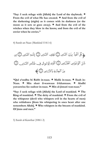 “Say: I seek refuge with [Allah] the Lord of the daybreak. *
From the evil of what He has created. * And from the evil of
the darkening (night) as it comes with its darkness (or the
moon as it sets or goes away). * And from the evil of the
witches when they blow in the knots; and from the evil of the
envier when he envies.”
4) Surah an-Naas (Mankind 114:1-6)
“Qul a‘oodhu bi Rabb in-naas. * Malik in-naas. * Ilaah in-
Naas. * Min sharr il-waswaas il-khannaas. * Aladhi
yuwaswisu fee sudoor in-naas. * Min al-jinnati wan-naas.”
“Say: I seek refuge with [Allah] the Lord of mankind. * The
King of mankind. * The deity of mankind. * From the evil of
the whisperer (devil who whispers evil in the hearts of men)
who withdraws [from his whispering in ones heart after one
remembers Allah]. * Who whispers in the breasts of mankind.
Of jinns and men.”
5) Surah al-Kawthar (108:1-3)
113
 