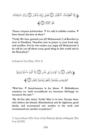 “Innaa a’taynaa kal-kawthar. * Fa salli li rubbika wanhar. *
Inna shaani`aka huw al-abtar.”
“Verily We have granted you (O Muhammad ) al-Kawthar (a
river in Paradise). Therefore turn in prayer to your Lord only
and sacrifice. For he who makes you angry (O Muhammad )
he will be cut off (from every good thing in this world and in
the Hereafter).”
6) Surah al-‘Asr (Time: 103:1-3)
“Wal-‘Asr. * Innal-insaana la fee khusr. * Illalladheena
aamanoo wa ‘amil us-saalihaati wa tawaasaw bil-haqqi wa
tawaasaw bis-sabr.”
“By Al-‘Asr (the time). Verily! Man is in loss. Except those
who believe (in Islamic Monotheism) and do righteous good
deeds, and recommend one another to the truth and
recommend one another to patience.”
7) Ayat-ul-Kursi (The Verse of the Pedestal) [Surah al-Baqarah (The
Cow (2):255]
114
 