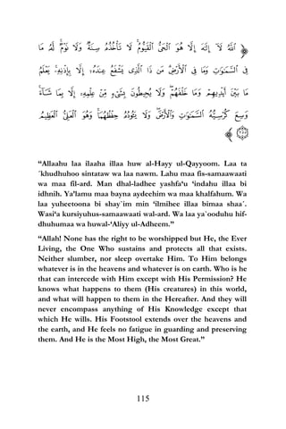“Allaahu laa ilaaha illaa huw al-Hayy ul-Qayyoom. Laa ta
´khudhuhoo sintataw wa laa nawm. Lahu maa fis-samaawaati
wa maa fil-ard. Man dhal-ladhee yashfa‘u ‘indahu illaa bi
idhnih. Ya’lamu maa bayna aydeehim wa maa khalfahum. Wa
laa yuheetoona bi shay`im min ‘ilmihee illaa bimaa shaa´.
Wasi‘a kursiyuhus-samaawaati wal-ard. Wa laa ya`ooduhu hif-
dhuhumaa wa huwal-‘Aliyy ul-Adheem.”
“Allah! None has the right to be worshipped but He, the Ever
Living, the One Who sustains and protects all that exists.
Neither slumber, nor sleep overtake Him. To Him belongs
whatever is in the heavens and whatever is on earth. Who is he
that can intercede with Him except with His Permission? He
knows what happens to them (His creatures) in this world,
and what will happen to them in the Hereafter. And they will
never encompass anything of His Knowledge except that
which He wills. His Footstool extends over the heavens and
the earth, and He feels no fatigue in guarding and preserving
them. And He is the Most High, the Most Great.”
115
 
