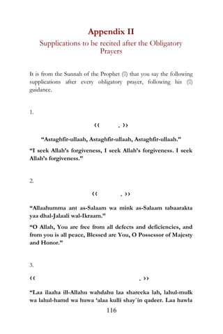 Appendix II
Supplications to be recited after the Obligatory
Prayers
It is from the Sunnah of the Prophet () that you say the following
supplications after every obligatory prayer, following his ()
guidance.
1.
‹‹ . ››
“Astaghfir-ullaah, Astaghfir-ullaah, Astaghfir-ullaah.”
“I seek Allah’s forgiveness, I seek Allah’s forgiveness. I seek
Allah’s forgiveness.”
2.
‹‹ . ››
“Allaahumma ant as-Salaam wa mink as-Salaam tabaarakta
yaa dhal-Jalaali wal-Ikraam.”
“O Allah, You are free from all defects and deficiencies, and
from you is all peace, Blessed are You, O Possessor of Majesty
and Honor.”
3.
‹‹ . ››
“Laa ilaaha ill-Allahu wahdahu laa shareeka lah, lahul-mulk
wa lahul-hamd wa huwa ‘alaa kulli shay`in qadeer. Laa hawla
116
 
