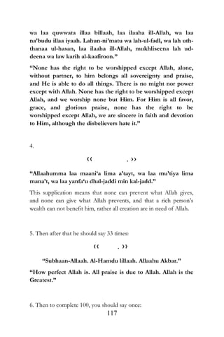 wa laa quwwata illaa billaah, laa ilaaha ill-Allah, wa laa
na’budu illaa iyaah. Lahun-ni’matu wa lah-ul-fadl, wa lah uth-
thanaa ul-hasan, laa ilaaha ill-Allah, mukhliseena lah ud-
deena wa law karih al-kaafiroon.”
“None has the right to be worshipped except Allah, alone,
without partner, to him belongs all sovereignty and praise,
and He is able to do all things. There is no might nor power
except with Allah. None has the right to be worshipped except
Allah, and we worship none but Him. For Him is all favor,
grace, and glorious praise, none has the right to be
worshipped except Allah, we are sincere in faith and devotion
to Him, although the disbelievers hate it.”
4.
‹‹ . ››
“Allaahumma laa maani‘a lima a’tayt, wa laa mu’tiya lima
mana’t, wa laa yanfa‘u dhal-jaddi min kal-jadd.”
This supplication means that none can prevent what Allah gives,
and none can give what Allah prevents, and that a rich person’s
wealth can not benefit him, rather all creation are in need of Allah.
5. Then after that he should say 33 times:
‹‹ . ››
“Subhaan-Allaah. Al-Hamdu lillaah. Allaahu Akbar.”
“How perfect Allah is. All praise is due to Allah. Allah is the
Greatest.”
6. Then to complete 100, you should say once:
117
 