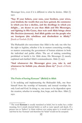 Messenger love, even if it is different to what he desires. Allah ()
says:
“Say: If your fathers, your sons, your brothers, your wives,
your kindred, the wealth that you have gained, the commerce
in which you fear a decline, and the dwellings in which you
delight… are dearer to you than Allah and His Messenger,
and fighting in His Cause, then wait until Allah brings about
His Decision (torment). And Allah guides not the people who
are faasiqoon (the rebellious and disobedient to Allah).”
[Surah at-Tawbah (9):24]
The Shahaadah also necessitates that Allah is the only one who has
the right to legislate, whether it be in matters concerning worship,
or matters concerning the government of human relations in both
the individual and public affairs. The act of making something
prohibited or lawful is for Allah alone. His Messenger () merely
explained and clarified Allah’s commandments. Allah () says:
“And whatsoever the Messenger gives you, take it, and
whatsoever he forbids you, abstain (from it).” [Surah al-Hashr
(59):7]
The Fruits of having Eemaan14
(Belief) in Allah
1) In realizing and implementing the Shahaadah fully, one frees
himself from the worship of humanity and instead worships his
only Lord and God. In doing so, one ceases to be dependent upon
the creation, whether in worship, fear, hope, and the likes. Allah ()
says:
14
The word Eemaan is usually translated as belief, but in reality has a wider
meaning, for it entails internal belief, as well as outer speech and deeds. If a
person was to ‘believe’ in Islam without ever acting upon it, it would not be
said that he has ‘Eemaan’ and therefore his ‘belief’ would not be accepted.
12
 