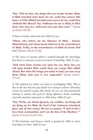 “Say: ‘Tell me then, the things that you invoke besides Allah,
if Allah intended some harm for me, could they remove His
harm, or if He (Allah) intended some mercy for me, could they
withhold His Mercy?’ Say: ‘Sufficient for me is Allah; in Him
those who trust (i.e. believers) must put their trust.’ ” [Surah
az-Zumar (39):38]
2) Peace of heart, mind and soul. Allah () says:
“Those who believe (in the Oneness of Allah - Islamic
Monotheism), and whose hearts find rest in the remembrance
of Allah, Verily, in the remembrance of Allah do hearts find
rest.” [Surah ar-Ra’d (13):28]
3) The sense of security which is realized through the knowledge
that there is someone to turn to in times of hardship. Allah () says:
“And when harm touches you upon the sea, those that you
call upon besides Him vanish from you except Him (Allah
Alone). But when He brings you safely to land, you turn away
(from Him). And man is ever ungrateful.” [Surah al-Israa´
(17):67]
4) The spiritual joy which one feels in worshipping Allah. This is
due to the fact that the goal which he is trying to achieve (Paradise)
cannot be reached except after death. So you see him persistently
striving to achieve this goal by doing righteous deeds, rendering
servitude sincerely and purely to Allah alone. Allah () says:
“Say: ‘Verily, my Salaah (prayer), my sacrifice, my living and
my dying are for Allah, the Lord of the ‘aalameen (mankind,
Jinns and all that exists). He has no partner. * And of this I
have been commanded, and I am the first of the Muslims.’ ”
[Surah al-An‘aam (6):162-163]
5) The Guidance and Success which is granted by Allah to those
that believe in Him. Allah () says:
13
 