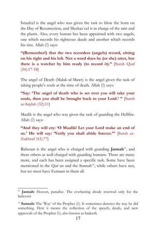 Israafeel is the angel who was given the task to blow the horn on
the Day of Resurrection, and Meekaa`eel is in charge of the rain and
the plants. Also, every human has been appointed with two angels,
one which records his righteous deeds and another which records
his sins. Allah () says:
“(Remember!) that the two recorders (angels) record, sitting
on his right and his left. Not a word does he (or she) utter, but
there is a watcher by him ready (to record it).” [Surah Qaaf
(50):17-18]
The angel of Death (Malak-ul-Mawt) is the angel given the task of
taking people’s souls at the time of death. Allah () says:
“Say: ‘The angel of death who is set over you will take your
souls, then you shall be brought back to your Lord.’ ” [Surah
as-Sajdah (32):11]
Maalik is the angel who was given the task of guarding the Hellfire.
Allah () says:
“And they will cry: ‘O Maalik! Let your Lord make an end of
us.’ He will say: ‘Verily you shall abide forever.’” [Surah az-
Zukhruf (43):77]
Ridwaan is the angel who is charged with guarding Jannah15
, and
there others as well charged with guarding humans. There are many
more, and each has been assigned a specific task. Some have been
mentioned in the Qur`an and the Sunnah16
, while others have not,
but we must have Eemaan in them all.
15
Jannah: Heaven, paradise. The everlasting abode reserved only for the
believers
16
Sunnah: The ‘Way’ of the Prophet (). It sometimes denotes the way he did
something. Here it means the collection of the speech, deeds, and tacit
approvals of the Prophet (), also known as hadeeth.
17
 