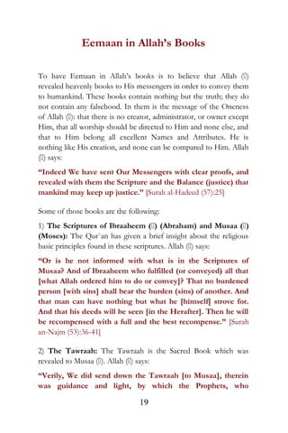Eemaan in Allah’s Books
To have Eemaan in Allah’s books is to believe that Allah ()
revealed heavenly books to His messengers in order to convey them
to humankind. These books contain nothing but the truth; they do
not contain any falsehood. In them is the message of the Oneness
of Allah (): that there is no creator, administrator, or owner except
Him, that all worship should be directed to Him and none else, and
that to Him belong all excellent Names and Attributes. He is
nothing like His creation, and none can be compared to Him. Allah
() says:
“Indeed We have sent Our Messengers with clear proofs, and
revealed with them the Scripture and the Balance (justice) that
mankind may keep up justice.” [Surah al-Hadeed (57):25]
Some of those books are the following:
1) The Scriptures of Ibraaheem () (Abraham) and Musaa ()
(Moses): The Qur`an has given a brief insight about the religious
basic principles found in these scriptures. Allah () says:
“Or is he not informed with what is in the Scriptures of
Musaa? And of Ibraaheem who fulfilled (or conveyed) all that
[what Allah ordered him to do or convey]? That no burdened
person [with sins] shall bear the burden (sins) of another. And
that man can have nothing but what he [himself] strove for.
And that his deeds will be seen [in the Herafter]. Then he will
be recompensed with a full and the best recompense.” [Surah
an-Najm (53):36-41]
2) The Tawraah: The Tawraah is the Sacred Book which was
revealed to Musaa (). Allah () says:
“Verily, We did send down the Tawraah [to Musaa], therein
was guidance and light, by which the Prophets, who
19
 