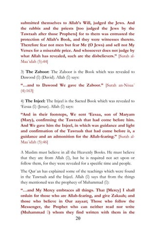 submitted themselves to Allah’s Will, judged the Jews. And
the rabbis and the priests [too judged the Jews by the
Tawraah after those Prophets] for to them was entrusted the
protection of Allah’s Book, and they were witnesses thereto.
Therefore fear not men but fear Me (O Jews) and sell not My
Verses for a miserable price. And whosoever does not judge by
what Allah has revealed, such are the disbelievers.” [Surah al-
Maa`idah (5):44]
3) The Zaboor: The Zaboor is the Book which was revealed to
Dawood () (David). Allah () says:
“…and to Dawood We gave the Zaboor.” [Surah an-Nisaa´
(4):163]
4) The Injeel: The Injeel is the Sacred Book which was revealed to
‘Eesaa () (Jesus). Allah () says:
“And in their footsteps, We sent ‘Eesaa, son of Maryam
(Mary), confirming the Tawraah that had come before him.
And We gave him the Injeel, in which was guidance and light
and confirmation of the Tawraah that had come before it, a
guidance and an admonition for the Allah-fearing.” [Surah al-
Maa`idah (5):46]
A Muslim must believe in all the Heavenly Books. He must believe
that they are from Allah (), but he is required not act upon or
follow them, for they were revealed for a specific time and people.
The Qur`an has explained some of the teachings which were found
in the Tawraah and the Injeel. Allah () says that from the things
they mentioned was the prophecy of Muhammad ():
“…and My Mercy embraces all things. That [Mercy] I shall
ordain for those who are Allah-fearing, and give Zakaah; and
those who believe in Our aayaat; Those who follow the
Messenger, the Prophet who can neither read nor write
(Muhammad ) whom they find written with them in the
20
 