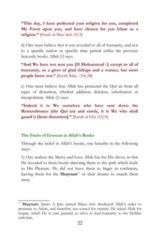 “This day, I have perfected your religion for you, completed
My Favor upon you, and have chosen for you Islam as a
religion.” [Surah al-Maa`idah (5):3]
d) One must believe that it was revealed to all of humanity, and not
to a specific nation or specific time period unlike the previous
heavenly books. Allah () says:
“And We have not sent you [O Muhammad ] except to all of
humanity, as a giver of glad tidings and a warner, but most
people know not.” [Surah Saba´ (34):28]
e) One must believe that Allah has protected the Qur`an from all
types of distortion, whether addition, deletion, substitution or
interpolation. Allah () says:
“Indeed it is We ourselves who have sent down the
Remembrance (the Qur`an) and surely, it is We who shall
guard it [from distortion].” [Surah al-Hijr (15):9]
The Fruits of Eemaan in Allah’s Books
Through the belief in Allah’s books, one benefits in the following
ways:
1) One realizes the Mercy and Love Allah has for His slaves, in that
He revealed to them books directing them to the path which leads
to His Pleasure. He did not leave them to linger in confusion,
leaving them for the Shaytaan17
or their desires to snatch them
away.
17
Shaytaan: Satan: A Jinn named Iblees who disobeyed Allah’s order to
prostrate to Adam, and therefore was cursed for eternity. He asked Allah for
respite, which He in turn granted, to strive to lead humanity to the Hellfire
with him.
22
 