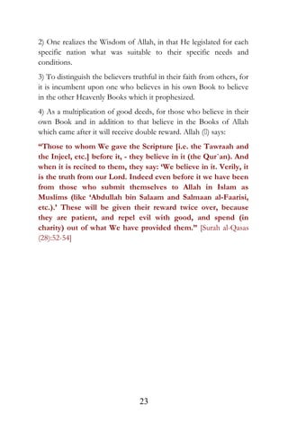 2) One realizes the Wisdom of Allah, in that He legislated for each
specific nation what was suitable to their specific needs and
conditions.
3) To distinguish the believers truthful in their faith from others, for
it is incumbent upon one who believes in his own Book to believe
in the other Heavenly Books which it prophesized.
4) As a multiplication of good deeds, for those who believe in their
own Book and in addition to that believe in the Books of Allah
which came after it will receive double reward. Allah () says:
“Those to whom We gave the Scripture [i.e. the Tawraah and
the Injeel, etc.] before it, - they believe in it (the Qur`an). And
when it is recited to them, they say: ‘We believe in it. Verily, it
is the truth from our Lord. Indeed even before it we have been
from those who submit themselves to Allah in Islam as
Muslims (like ‘Abdullah bin Salaam and Salmaan al-Faarisi,
etc.).’ These will be given their reward twice over, because
they are patient, and repel evil with good, and spend (in
charity) out of what We have provided them.” [Surah al-Qasas
(28):52-54]
23
 