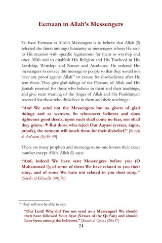 Eemaan in Allah’s Messengers
To have Eemaan in Allah’s Messengers is to believe that Allah ()
selected the finest amongst humanity as messengers whom He sent
to His creation with specific legislations: for them to worship and
obey Allah and to establish His Religion and His Tawheed in His
Lordship, Worship, and Names and Attributes. He ordered His
messengers to convey this message to people so that they would not
have any proof against Allah18
or excuse for disobedience after He
sent them. They give glad-tidings of the Pleasure of Allah and His
Jannah reserved for those who believe in them and their teachings,
and give stern warning of the Anger of Allah and His Punishment
reserved for those who disbelieve in them and their teachings :
“And We send not the Messengers but as givers of glad
tidings and as warners. So whosoever believes and does
righteous good deeds, upon such shall come no fear, nor shall
they grieve. * But those who reject Our Aayaat (verses, signs,
proofs), the torment will touch them for their disbelief.” [Surah
al-An‘aam (6):48-49]
There are many prophets and messengers; no-one knows their exact
number except Allah. Allah () says:
“And, indeed We have sent Messengers before you (O
Muhammad ); of some of them We have related to you their
story, and of some We have not related to you their story.”
[Surah al-Ghaafir (40):78]
18
They will not be able to say:
“Our Lord! Why did You not send us a Messenger? We should
then have followed Your Ayat (Verses of the Qur'an) and should
have been among the believers.” [Surah al-Qasas (28):47]
24
 