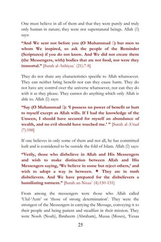 One must believe in all of them and that they were purely and truly
only human in nature; they were not supernatural beings. Allah ()
says:
“And We sent not before you (O Muhammad ) but men to
whom We inspired, so ask the people of the Reminder
(Scriptures) if you do not know. And We did not create them
(the Messengers, with) bodies that ate not food, nor were they
immortal.” [Surah al-Anbiyaa´ (21):7-8]
They do not share any characteristics specific to Allah whatsoever.
They can neither bring benefit nor can they cause harm. They do
not have any control over the universe whatsoever, nor can they do
with it as they please. They cannot do anything which only Allah is
able to. Allah () says:
“Say (O Muhammad ): ‘I possess no power of benefit or hurt
to myself except as Allah wills. If I had the knowledge of the
Unseen, I should have secured for myself an abundance of
wealth, and no evil should have touched me.’ ” [Surah al-A’raaf
(7):188]
If one believes in only some of them and not all, he has committed
kufr and is considered to be outside the fold of Islam. Allah () says:
“Verily, those who disbelieve in Allah and His Messengers
and wish to make distinction between Allah and His
Messengers saying, ‘We believe in some but reject others,’ and
wish to adopt a way in between. * They are in truth
disbelievers. And We have prepared for the disbelievers a
humiliating torment.” [Surah an-Nisaa´ (4):150-151]
From among the messengers were those who Allah called
‘Ulul-‘Azm’ or ‘those of strong determination’. They were the
strongest of the Messengers in carrying the Message, conveying it to
their people and being patient and steadfast in their mission. They
were Nooh (Noah), Ibraheem (Abraham), Musaa (Moses), ‘Eesaa
25
 