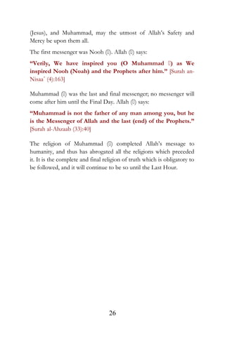(Jesus), and Muhammad, may the utmost of Allah’s Safety and
Mercy be upon them all.
The first messenger was Nooh (). Allah () says:
“Verily, We have inspired you (O Muhammad ) as We
inspired Nooh (Noah) and the Prophets after him.” [Surah an-
Nisaa´ (4):163]
Muhammad () was the last and final messenger; no messenger will
come after him until the Final Day. Allah () says:
“Muhammad is not the father of any man among you, but he
is the Messenger of Allah and the last (end) of the Prophets.”
[Surah al-Ahzaab (33):40]
The religion of Muhammad () completed Allah’s message to
humanity, and thus has abrogated all the religions which preceded
it. It is the complete and final religion of truth which is obligatory to
be followed, and it will continue to be so until the Last Hour.
26
 