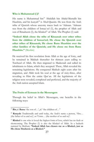 Who is Muhammad ()?
His name is Muhammad bin19
Abdullah bin Abdul-Muttalib bin
Haashim, and his kunyah20
is Abul-Qaasim. He was from the Arab
tribe of Qureish whose ancestry traces back to ‘Adnaan. ‘Adnaan
was from the children of Ismaa`eel (), the prophet of Allah and
son of Ibraaheem (), the Khaleel21
of Allah. The Prophet () said:
“Indeed Allah chose the tribe of Kinaanah over other tribes
from the children of Ismaa‘eel; He chose the Qureish over
other tribes of Kinaanah; He chose Banu Haashim over the
other families of the Qureish; and He chose me from Banu
Haashim.” (Muslim)
He received his first revelation from Allah at the age of forty, and
he remained in Makkah thereafter for thirteen years calling to
Tawheed of Allah. He then migrated to Madeenah and called its
inhabitants to Islam, which they accepted. There, Allah revealed the
remaining legislations. He conquered Makkah eight years after his
migration, and Allah took his soul at the age of sixty-three, after
revealing to Him the entire Qur`an. All the legislations of the
religion were revealed, completed and perfected, and the majority of
the Arab nation accepted Islam.
The Fruits of Eemaan in the Messengers
Through the belief in Allah’s Messengers, one benefits in the
following ways:
19
Bin pl. Banu: ‘the son of…’, pl. “the children of…”
20
Kunyah: Traditionally and until today, the Arab’s name a person, ‘Abu…
(the father of so and so)’, or ‘Umm… (the mother of so and so)’.
21
Khaleel is one who is loved the highest form of love, which has no fault or
shortcoming. The Prophet () is also the Khaleel of Allah. In a hadeeth
narrated by Bukhari, “Indeed Allah has chosen me as a Khaleel, just as
He chose Ibraheem as a Khaleel.”
27
 