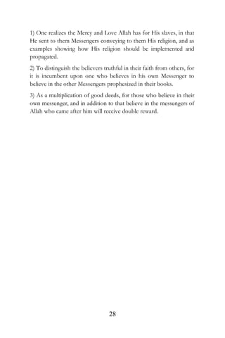 1) One realizes the Mercy and Love Allah has for His slaves, in that
He sent to them Messengers conveying to them His religion, and as
examples showing how His religion should be implemented and
propagated.
2) To distinguish the believers truthful in their faith from others, for
it is incumbent upon one who believes in his own Messenger to
believe in the other Messengers prophesized in their books.
3) As a multiplication of good deeds, for those who believe in their
own messenger, and in addition to that believe in the messengers of
Allah who came after him will receive double reward.
28
 
