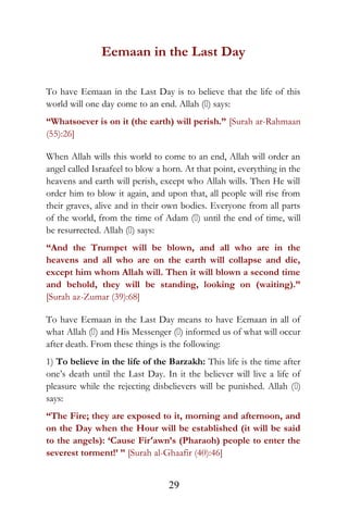 Eemaan in the Last Day
To have Eemaan in the Last Day is to believe that the life of this
world will one day come to an end. Allah () says:
“Whatsoever is on it (the earth) will perish.” [Surah ar-Rahmaan
(55):26]
When Allah wills this world to come to an end, Allah will order an
angel called Israafeel to blow a horn. At that point, everything in the
heavens and earth will perish, except who Allah wills. Then He will
order him to blow it again, and upon that, all people will rise from
their graves, alive and in their own bodies. Everyone from all parts
of the world, from the time of Adam () until the end of time, will
be resurrected. Allah () says:
“And the Trumpet will be blown, and all who are in the
heavens and all who are on the earth will collapse and die,
except him whom Allah will. Then it will blown a second time
and behold, they will be standing, looking on (waiting).”
[Surah az-Zumar (39):68]
To have Eemaan in the Last Day means to have Eemaan in all of
what Allah () and His Messenger () informed us of what will occur
after death. From these things is the following:
1) To believe in the life of the Barzakh: This life is the time after
one’s death until the Last Day. In it the believer will live a life of
pleasure while the rejecting disbelievers will be punished. Allah ()
says:
“The Fire; they are exposed to it, morning and afternoon, and
on the Day when the Hour will be established (it will be said
to the angels): ‘Cause Fir‘awn’s (Pharaoh) people to enter the
severest torment!’ ” [Surah al-Ghaafir (40):46]
29
 
