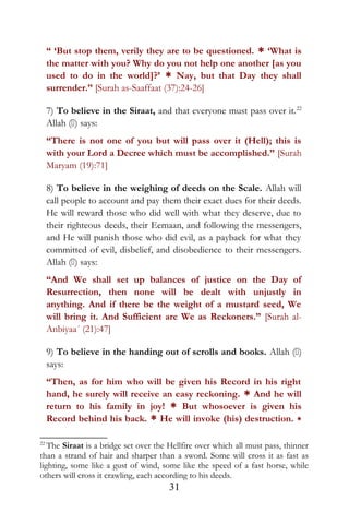 “ ‘But stop them, verily they are to be questioned. * ‘What is
the matter with you? Why do you not help one another [as you
used to do in the world]?’ * Nay, but that Day they shall
surrender.” [Surah as-Saaffaat (37):24-26]
7) To believe in the Siraat, and that everyone must pass over it.22
Allah () says:
“There is not one of you but will pass over it (Hell); this is
with your Lord a Decree which must be accomplished.” [Surah
Maryam (19):71]
8) To believe in the weighing of deeds on the Scale. Allah will
call people to account and pay them their exact dues for their deeds.
He will reward those who did well with what they deserve, due to
their righteous deeds, their Eemaan, and following the messengers,
and He will punish those who did evil, as a payback for what they
committed of evil, disbelief, and disobedience to their messengers.
Allah () says:
“And We shall set up balances of justice on the Day of
Resurrection, then none will be dealt with unjustly in
anything. And if there be the weight of a mustard seed, We
will bring it. And Sufficient are We as Reckoners.” [Surah al-
Anbiyaa´ (21):47]
9) To believe in the handing out of scrolls and books. Allah ()
says:
“Then, as for him who will be given his Record in his right
hand, he surely will receive an easy reckoning. * And he will
return to his family in joy! * But whosoever is given his
Record behind his back. * He will invoke (his) destruction. *
22
The Siraat is a bridge set over the Hellfire over which all must pass, thinner
than a strand of hair and sharper than a sword. Some will cross it as fast as
lighting, some like a gust of wind, some like the speed of a fast horse, while
others will cross it crawling, each according to his deeds.
31
 