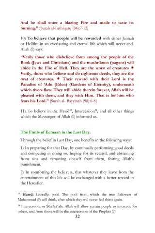 And he shall enter a blazing Fire and made to taste its
burning.” [Surah al-Inshiqaaq (84):7-12]
10) To believe that people will be rewarded with either Jannah
or Hellfire in an everlasting and eternal life which will never end.
Allah () says:
“Verily those who disbelieve from among the people of the
Book (Jews and Christians) and the mushrikoon (pagans) will
abide in the Fire of Hell. They are the worst of creatures *
Verily, those who believe and do righteous deeds, they are the
best of creatures. * Their reward with their Lord is the
Paradise of ‘Adn (Eden) (Gardens of Eternity), underneath
which rivers flow. They will abide therein forever, Allah will be
pleased with them, and they with Him. That is for him who
fears his Lord.” [Surah al- Bayyinah (98):6-8]
11) To believe in the Hawd23
, Intercession24
, and all other things
which the Messenger of Allah () informed us.
The Fruits of Eemaan in the Last Day.
Through the belief in Last Day, one benefits in the following ways:
1) In preparing for that Day, by continually performing good deeds
and competing in doing so, hoping for its reward, and abstaining
from sins and removing oneself from them, fearing Allah’s
punishment.
2) In comforting the believers, that whatever they leave from the
entertainment of this life will be exchanged with a better reward in
the Hereafter.
23
Hawd: Literally: pool. The pool from which the true followers of
Muhammad () will drink, after which they will never feel thirst again.
24
Intercession, or Shafaa‘ah: Allah will allow certain people to intercede for
others, and from those will be the intercession of the Prophet ().
32
 