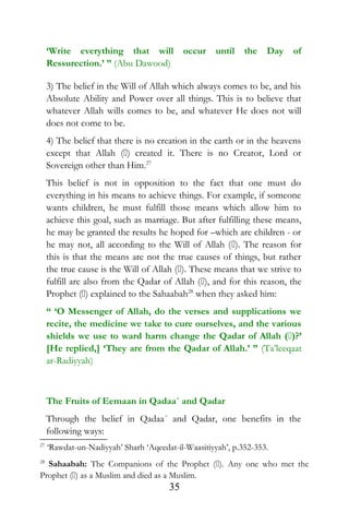 ‘Write everything that will occur until the Day of
Ressurection.’ ” (Abu Dawood)
3) The belief in the Will of Allah which always comes to be, and his
Absolute Ability and Power over all things. This is to believe that
whatever Allah wills comes to be, and whatever He does not will
does not come to be.
4) The belief that there is no creation in the earth or in the heavens
except that Allah () created it. There is no Creator, Lord or
Sovereign other than Him.27
This belief is not in opposition to the fact that one must do
everything in his means to achieve things. For example, if someone
wants children, he must fulfill those means which allow him to
achieve this goal, such as marriage. But after fulfilling these means,
he may be granted the results he hoped for –which are children - or
he may not, all according to the Will of Allah (). The reason for
this is that the means are not the true causes of things, but rather
the true cause is the Will of Allah (). These means that we strive to
fulfill are also from the Qadar of Allah (), and for this reason, the
Prophet () explained to the Sahaabah28
when they asked him:
“ ‘O Messenger of Allah, do the verses and supplications we
recite, the medicine we take to cure ourselves, and the various
shields we use to ward harm change the Qadar of Allah ()?’
[He replied,] ‘They are from the Qadar of Allah.’ ” (Ta’leeqaat
ar-Radiyyah)
The Fruits of Eemaan in Qadaa´ and Qadar
Through the belief in Qadaa´ and Qadar, one benefits in the
following ways:
27
‘Rawdat-un-Nadiyyah’ Sharh ‘Aqeedat-il-Waasitiyyah’, p.352-353.
28
Sahaabah: The Companions of the Prophet (). Any one who met the
Prophet () as a Muslim and died as a Muslim.
35
 