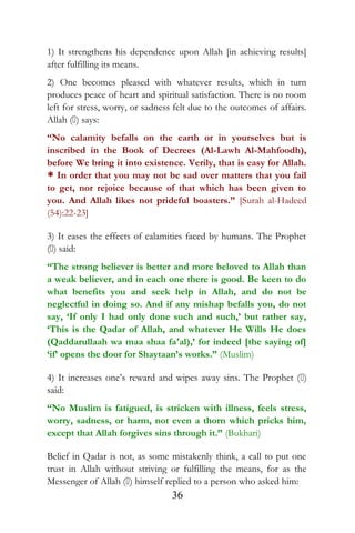 1) It strengthens his dependence upon Allah [in achieving results]
after fulfilling its means.
2) One becomes pleased with whatever results, which in turn
produces peace of heart and spiritual satisfaction. There is no room
left for stress, worry, or sadness felt due to the outcomes of affairs.
Allah () says:
“No calamity befalls on the earth or in yourselves but is
inscribed in the Book of Decrees (Al-Lawh Al-Mahfoodh),
before We bring it into existence. Verily, that is easy for Allah.
* In order that you may not be sad over matters that you fail
to get, nor rejoice because of that which has been given to
you. And Allah likes not prideful boasters.” [Surah al-Hadeed
(54):22-23]
3) It eases the effects of calamities faced by humans. The Prophet
() said:
“The strong believer is better and more beloved to Allah than
a weak believer, and in each one there is good. Be keen to do
what benefits you and seek help in Allah, and do not be
neglectful in doing so. And if any mishap befalls you, do not
say, ‘If only I had only done such and such,’ but rather say,
‘This is the Qadar of Allah, and whatever He Wills He does
(Qaddarullaah wa maa shaa fa‘al),’ for indeed [the saying of]
‘if’ opens the door for Shaytaan’s works.” (Muslim)
4) It increases one’s reward and wipes away sins. The Prophet ()
said:
“No Muslim is fatigued, is stricken with illness, feels stress,
worry, sadness, or harm, not even a thorn which pricks him,
except that Allah forgives sins through it.” (Bukhari)
Belief in Qadar is not, as some mistakenly think, a call to put one
trust in Allah without striving or fulfilling the means, for as the
Messenger of Allah () himself replied to a person who asked him:
36
 