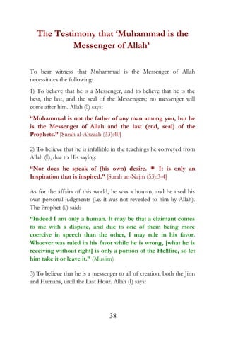 The Testimony that ‘Muhammad is the
Messenger of Allah’
To bear witness that Muhammad is the Messenger of Allah
necessitates the following:
1) To believe that he is a Messenger, and to believe that he is the
best, the last, and the seal of the Messengers; no messenger will
come after him. Allah () says:
“Muhammad is not the father of any man among you, but he
is the Messenger of Allah and the last (end, seal) of the
Prophets.” [Surah al-Ahzaab (33):40]
2) To believe that he is infallible in the teachings he conveyed from
Allah (), due to His saying:
“Nor does he speak of (his own) desire. * It is only an
Inspiration that is inspired.” [Surah an-Najm (53):3-4]
As for the affairs of this world, he was a human, and he used his
own personal judgments (i.e. it was not revealed to him by Allah).
The Prophet () said:
“Indeed I am only a human. It may be that a claimant comes
to me with a dispute, and due to one of them being more
coercive in speech than the other, I may rule in his favor.
Whoever was ruled in his favor while he is wrong, [what he is
receiving without right] is only a portion of the Hellfire, so let
him take it or leave it.” (Muslim)
3) To believe that he is a messenger to all of creation, both the Jinn
and Humans, until the Last Hour. Allah (I) says:
38
 