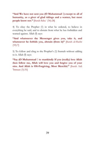 “And We have not sent you (O Muhammad ) except to all of
humanity, as a giver of glad tidings and a warner, but most
people know not.” [Surah Saba´ (34):28]
4) To obey the Prophet () in what he ordered, to believe in
everything he said, and to abstain from what he has forbidden and
warned against. Allah (I) says:
“And whatsoever the Messenger gives you, take it, and
whatsoever he forbids you, abstain (from it)” [Surah al-Hashr
(59):7]
5) To follow and cling to the Prophet’s () Sunnah without adding
to it. Allah (I) says:
“Say (O Muhammad  to mankind): If you (really) love Allah
then follow me, Allah will love you and forgive you of your
sins. And Allah is Oft-Forgiving, Most Merciful.” [Surah Aali
‘Imraan (3):31]
39
 