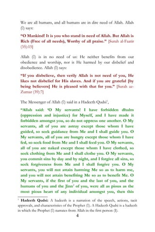 We are all humans, and all humans are in dire need of Allah. Allah
() says:
“O Mankind! It is you who stand in need of Allah. But Allah is
Rich (Free of all needs), Worthy of all praise.” [Surah al-Faatir
(35):15]
Allah () is in no need of us: He neither benefits from our
obedience and worship, nor is He harmed by our disbelief and
disobedience. Allah () says:
“If you disbelieve, then verily Allah is not need of you, He
likes not disbelief for His slaves. And if you are grateful [by
being believers] He is pleased with that for you.” [Surah az-
Zumar (39):7]
The Messenger of Allah () said in a Hadeeth Qudsi1
,
“Allah said: ‘O My servants! I have forbidden dhulm
(oppression and injustice) for Myself, and I have made it
forbidden amongst you, so do not oppress one another. O My
servants, all of you are astray except those whom I have
guided, so seek guidance from Me and I shall guide you. O
My servants, all of you are hungry except those whom I have
fed, so seek food from Me and I shall feed you. O My servants,
all of you are naked except those whom I have clothed, so
seek clothing from Me and I shall clothe you. O My servants,
you commit sins by day and by night, and I forgive all sins, so
seek forgiveness from Me and I shall forgive you. O My
servants, you will not attain harming Me so as to harm me,
and you will not attain benefiting Me so as to benefit Me. O
My servants, if the first of you and the last of you, and the
humans of you and the Jinn2
of you, were all as pious as the
most pious heart of any individual amongst you, then this
1
Hadeeth Qudsi: A hadeeth is a narration of the speech, actions, tacit
approvals, and characteristics of the Prophet (). A Hadeeth Qudsi is a hadeeth
in which the Prophet () narrates from Allah in the first person (I).
4
 