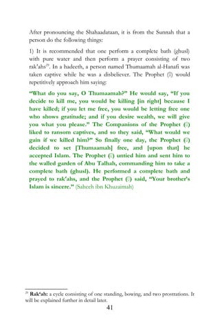After pronouncing the Shahaadataan, it is from the Sunnah that a
person do the following things:
1) It is recommended that one perform a complete bath (ghusl)
with pure water and then perform a prayer consisting of two
rak‘ahs29
. In a hadeeth, a person named Thumaamah al-Hanafi was
taken captive while he was a disbeliever. The Prophet () would
repetitively approach him saying:
“What do you say, O Thumaamah?” He would say, “If you
decide to kill me, you would be killing [in right] because I
have killed; if you let me free, you would be letting free one
who shows gratitude; and if you desire wealth, we will give
you what you please.” The Companions of the Prophet ()
liked to ransom captives, and so they said, “What would we
gain if we killed him?” So finally one day, the Prophet ()
decided to set [Thumaamah] free, and [upon that] he
accepted Islam. The Prophet () untied him and sent him to
the walled garden of Abu Talhah, commanding him to take a
complete bath (ghusl). He performed a complete bath and
prayed to rak‘ahs, and the Prophet () said, “Your brother’s
Islam is sincere.” (Saheeh ibn Khuzaimah)
29
Rak‘ah: a cycle consisting of one standing, bowing, and two prostrations. It
will be explained further in detail later.
41
 