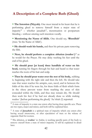 A Description of a Complete Bath (Ghusl)
 The Intention (Niyyah). One must intend in his heart that he is
performing ghusl to remove himself from a major state of
impurity30
– whether janaabah31
, menstruation or postpartum
bleeding – without uttering such intention vocally.
 Mentioning the Name of Allâh. One should say, ‘Bismillah’
(trans. ‘In the Name of Allâh’).
 He should wash his hands, and then his private parts removing
the filth.
 Next, he should perform a complete ablution (wudoo´)32
as
he would for the Prayer. He may delay washing his feet until the
end of his ghusl.
 He should pour [at least] three handfuls of water on his
head, running his fingers through his hair and beard so that water
reaches the roots of his hair and scalp.
 Then he should pour water over the rest of his body, rubbing
it, beginning with the right side and then the left. He should take
care that water reaches his armpits, ears, navel, and in between the
folds of the skin if he were fat, for these folds of flesh which form
in the obese prevent water from reaching the areas of skin
concealed within the folds, and thus may remain dry. He should
then wash his feet if he had not already done so while making
wudoo´ [before performing the ghusl]. ‘Aa`ishah () reported:
30
A state of impurity is a state one enters after having done specific acts. There
are two types, major and minor, and both will be explained later.
31
A state of Janaabah is a spiritual state of impurity which one enters after
having sexual intercourse, or after ejaculation of men or the release of
orgasmic fluid for women.
32
The ablution, or wudoo´ in Arabic, is washing specific parts of the body to
remove oneself from a state of minor impurity. It will be explained in detail
later.
42
 