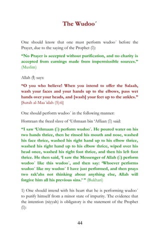 The Wudoo´
One should know that one must perform wudoo´ before the
Prayer, due to the saying of the Prophet ():
“No Prayer is accepted without purification, and no charity is
accepted from earnings made from impermissible sources.”
(Muslim)
Allah (I) says:
“O you who believe! When you intend to offer the Salaah,
wash your faces and your hands up to the elbows, pass wet
hands over your heads, and [wash] your feet up to the ankles.”
[Surah al-Maa`idah (5):6]
One should perform wudoo´ in the following manner:
Homraan the freed slave of ‘Uthmaan bin ‘Affaan () said:
“I saw ‘Uthmaan () perform wudoo´. He poured water on his
two hands thrice, then he rinsed his mouth and nose, washed
his face thrice, washed his right hand up to his elbow thrice,
washed his right hand up to his elbow thrice, wiped over his
head once, washed his right foot thrice, and then his left foot
thrice. He then said, ‘I saw the Messenger of Allah () perform
wudoo´ like this wudoo´, and then say: ‘Whoever performs
wudoo´ like my wudoo´ I have just performed, and then prays
two rak’ahs not thinking about anything else, Allah will
forgive him all his previous sins.’ ” (Bukhari)
1) One should intend with his heart that he is performing wudoo´
to purify himself from a minor state of impurity. The evidence that
the intention (niyyah) is obligatory is the statement of the Prophet
():
44
 