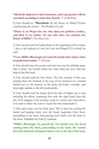 “All deeds depend on their intention, and each person will be
rewarded according to what they intend…” (al-Bukhâri)
2) One should say, “Bismillaah (In the Name of Allah),” before
commencing the wudoo´. The Prophet () said:
“There is no Prayer for one who does not perform wudoo´,
and there is no wudoo´ for one who does not mention the
Name of Allâh.” (Abu Dawood)
3) One should wash his hands thrice in the beginning of the wudoo
´, due to the hadeeth of Aws bin Aws ath-Thaqafi () in which he
said:
“I saw Allâh’s Messenger () wash his hands three times when
he performed wudoo´.” (Ahmad)
4) One should rinse his mouth and rinse his nose by inhaling water
into it thrice. He should exhale the water from the nose with the
help of the left hand.
5) One should wash his face thrice. The face consists of the area
starting from the forelock at the top of the forehead of a normal
haired man to the bottom of the [chin or] beard, vertically, and
from right earlobe to the left, horizontally.
6) One should wash his hands from the tips of fingers up to and
including the elbow, beginning first with the right hand, then the
left. If he happens to be wearing a ring or a watch, they must move
it in order to allow the water to reach the skin underneath it.
7) One must wipe over his head once. This is done by wetting the
hands and passing them over the head, beginning from front,
proceeding to the back, then passing them back over the head to
the front. Abdullah ibn Zaid () narrated:
“Allâh’s Messenger () passed his two hands over his head
starting from the front, proceeding to the back. He started
from his forehead and passed them over to the top of his neck,
45
 