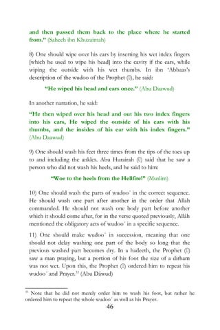 and then passed them back to the place where he started
from.” (Saheeh ibn Khuzaimah)
8) One should wipe over his ears by inserting his wet index fingers
[which he used to wipe his head] into the cavity if the ears, while
wiping the outside with his wet thumbs. In ibn ‘Abbaas’s
description of the wudoo of the Prophet (), he said:
“He wiped his head and ears once.” (Abu Daawud)
In another narration, he said:
“He then wiped over his head and out his two index fingers
into his ears, He wiped the outside of his ears with his
thumbs, and the insides of his ear with his index fingers.”
(Abu Daawud)
9) One should wash his feet three times from the tips of the toes up
to and including the ankles. Abu Hurairah () said that he saw a
person who did not wash his heels, and he said to him:
“Woe to the heels from the Hellfire!” (Muslim)
10) One should wash the parts of wudoo´ in the correct sequence.
He should wash one part after another in the order that Allah
commanded. He should not wash one body part before another
which it should come after, for in the verse quoted previously, Allâh
mentioned the obligatory acts of wudoo´ in a specific sequence.
11) One should make wudoo´ in succession, meaning that one
should not delay washing one part of the body so long that the
previous washed part becomes dry. In a hadeeth, the Prophet ()
saw a man praying, but a portion of his foot the size of a dirham
was not wet. Upon this, the Prophet () ordered him to repeat his
wudoo´ and Prayer.33
(Abu Dâwud)
33
Note that he did not merely order him to wash his foot, but rather he
ordered him to repeat the whole wudoo´ as well as his Prayer.
46
 