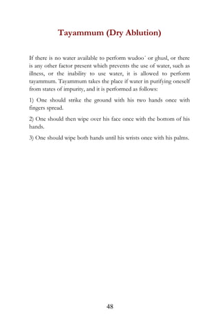 Tayammum (Dry Ablution)
If there is no water available to perform wudoo´ or ghusl, or there
is any other factor present which prevents the use of water, such as
illness, or the inability to use water, it is allowed to perform
tayammum. Tayammum takes the place if water in purifying oneself
from states of impurity, and it is performed as follows:
1) One should strike the ground with his two hands once with
fingers spread.
2) One should then wipe over his face once with the bottom of his
hands.
3) One should wipe both hands until his wrists once with his palms.
48
 