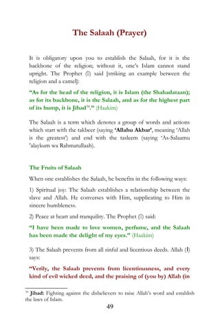 The Salaah (Prayer)
It is obligatory upon you to establish the Salaah, for it is the
backbone of the religion; without it, one’s Islam cannot stand
upright. The Prophet () said [striking an example between the
religion and a camel]:
“As for the head of the religion, it is Islam (the Shahadataan);
as for its backbone, it is the Salaah, and as for the highest part
of its hump, it is Jihad34
.” (Haakim)
The Salaah is a term which denotes a group of words and actions
which start with the takbeer (saying ‘Allahu Akbar’, meaning ‘Allah
is the greatest’) and end with the tasleem (saying ‘As-Salaamu
‘alaykum wa Rahmatullaah).
The Fruits of Salaah
When one establishes the Salaah, he benefits in the following ways:
1) Spiritual joy: The Salaah establishes a relationship between the
slave and Allah. He converses with Him, supplicating to Him in
sincere humbleness.
2) Peace at heart and tranquility. The Prophet () said:
“I have been made to love women, perfume, and the Salaah
has been made the delight of my eyes.” (Haakim)
3) The Salaah prevents from all sinful and licentious deeds. Allah (I)
says:
“Verily, the Salaah prevents from licentiousness, and every
kind of evil wicked deed, and the praising of (you by) Allah (in
34
Jihad: Fighting against the disbelievers to raise Allah’s word and establish
the laws of Islam.
49
 