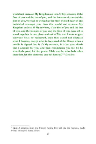 would not increase My Kingdom an iota. O My servants, if the
first of you and the last of you, and the humans of you and the
Jinn of you, were all as wicked as the most wicked heart of any
individual amongst you, then this would not decrease My
Kingdom an iota. O My servants, if the first of you and the last
of you, and the humans of you and the Jinn of you, were all to
stand together in one place and ask of Me, and I were to give
everyone what he requested, then that would not decrease
what I Possess, except what is decreased of the Ocean when a
needle is dipped into it. O My servants, it is but your deeds
that I account for you, and then recompense you for. So he
who finds good, let him praise Allah, and he who finds other
than that, let him blame no one but himself.’ ” (Muslim)
2
Jinn: A creation from the Unseen having free will like the humans, made
from a smokeless flame of fire.
5
 