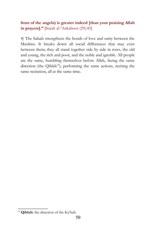 front of the angels) is greater indeed [than your praising Allah
in prayers].” [Surah al-‘Ankaboot (29):45]
4) The Salaah strengthens the bonds of love and unity between the
Muslims. It breaks down all social differences that may exist
between them; they all stand together side by side in rows, the old
and young, the rich and poor, and the noble and ignoble. All people
are the same, humbling themselves before Allah, facing the same
direction (the Qiblah35
), performing the same actions, reciting the
same recitation, all at the same time.
35
Qiblah: the direction of the Ka’bah.
50
 