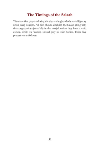 The Timings of the Salaah
There are five prayers during the day and night which are obligatory
upon every Muslim. All men should establish the Salaah along with
the congregation (jamaa‘ah) in the masjid, unless they have a valid
excuse, while the women should pray in their homes. These five
prayers are as follows:
51
 