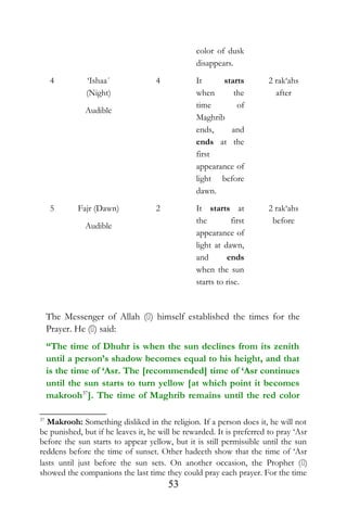 color of dusk
disappears.
4 ‘Ishaa´
(Night)
Audible
4 It starts
when the
time of
Maghrib
ends, and
ends at the
first
appearance of
light before
dawn.
2 rak‘ahs
after
5 Fajr (Dawn)
Audible
2 It starts at
the first
appearance of
light at dawn,
and ends
when the sun
starts to rise.
2 rak‘ahs
before
The Messenger of Allah () himself established the times for the
Prayer. He () said:
“The time of Dhuhr is when the sun declines from its zenith
until a person’s shadow becomes equal to his height, and that
is the time of ‘Asr. The [recommended] time of ‘Asr continues
until the sun starts to turn yellow [at which point it becomes
makrooh37
]. The time of Maghrib remains until the red color
37
Makrooh: Something disliked in the religion. If a person does it, he will not
be punished, but if he leaves it, he will be rewarded. It is preferred to pray ‘Asr
before the sun starts to appear yellow, but it is still permissible until the sun
reddens before the time of sunset. Other hadeeth show that the time of ‘Asr
lasts until just before the sun sets. On another occasion, the Prophet ()
showed the companions the last time they could pray each prayer. For the time
53
 