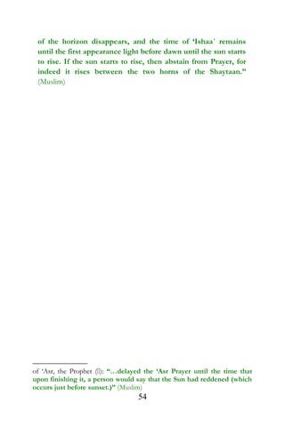 of the horizon disappears, and the time of ‘Ishaa´ remains
until the first appearance light before dawn until the sun starts
to rise. If the sun starts to rise, then abstain from Prayer, for
indeed it rises between the two horns of the Shaytaan.”
(Muslim)
of ‘Asr, the Prophet (): “…delayed the ‘Asr Prayer until the time that
upon finishing it, a person would say that the Sun had reddened (which
occurs just before sunset.)” (Muslim)
54
 